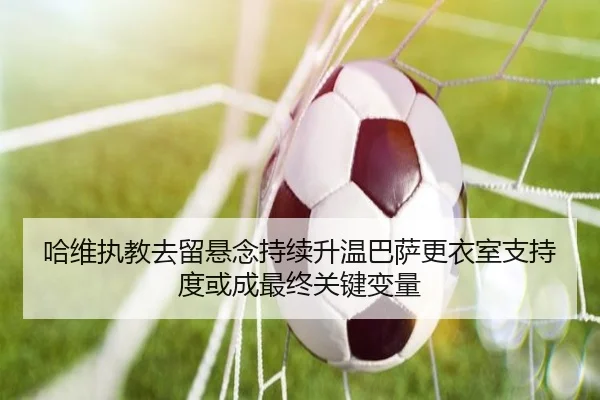 哈维执教去留悬念持续升温巴萨更衣室支持度或成最终关键变量