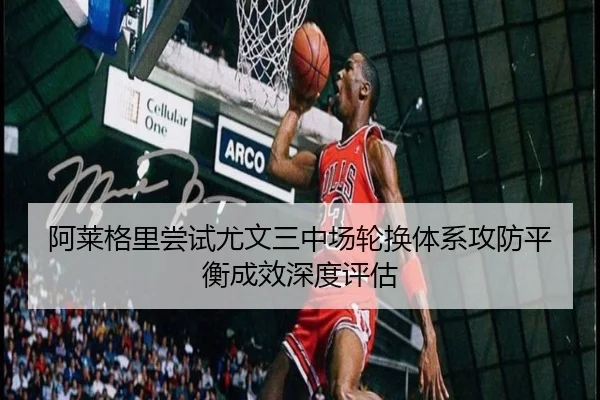阿莱格里尝试尤文三中场轮换体系攻防平衡成效深度评估