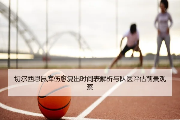 切尔西恩昆库伤愈复出时间表解析与队医评估前景观察