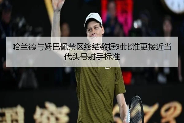 哈兰德与姆巴佩禁区终结数据对比谁更接近当代头号射手标准