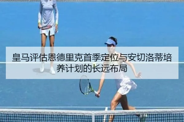 皇马评估恩德里克首季定位与安切洛蒂培养计划的长远布局
