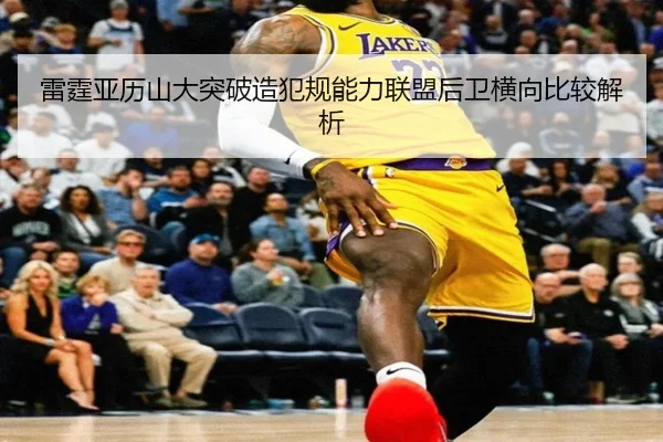 雷霆亚历山大突破造犯规能力联盟后卫横向比较解析