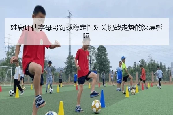 雄鹿评估字母哥罚球稳定性对关键战走势的深层影响