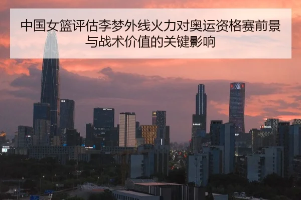 中国女篮评估李梦外线火力对奥运资格赛前景与战术价值的关键影响