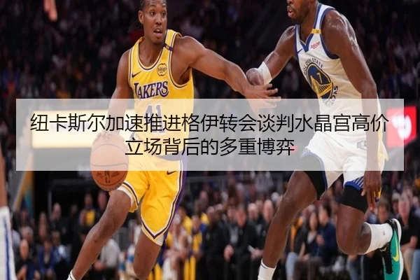 纽卡斯尔加速推进格伊转会谈判水晶宫高价立场背后的多重博弈