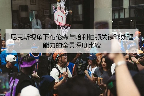 尼克斯视角下布伦森与哈利伯顿关键球处理能力的全景深度比较