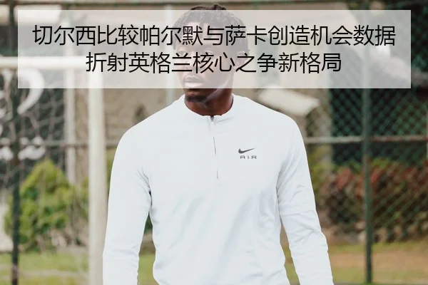 切尔西比较帕尔默与萨卡创造机会数据折射英格兰核心之争新格局