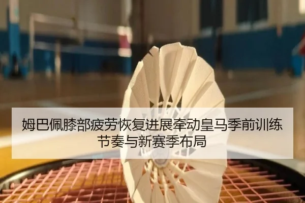 姆巴佩膝部疲劳恢复进展牵动皇马季前训练节奏与新赛季布局